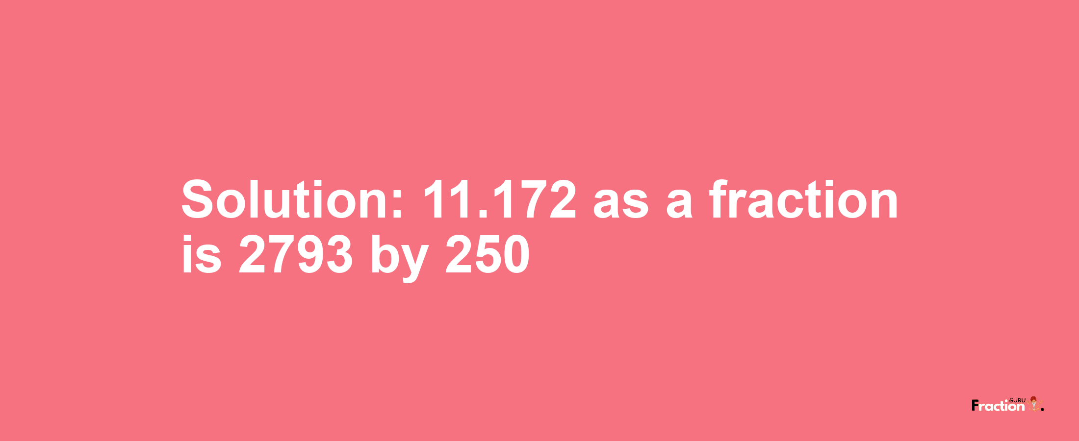 Solution:11.172 as a fraction is 2793/250